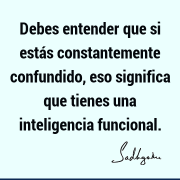 Debes entender que si estás constantemente confundido, eso significa que tienes una inteligencia