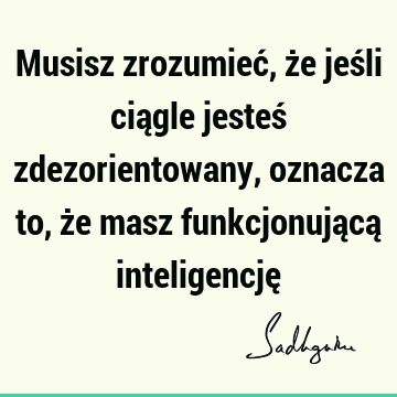 Musisz zrozumieć, że jeśli ciągle jesteś zdezorientowany, oznacza to, że masz funkcjonującą inteligencję