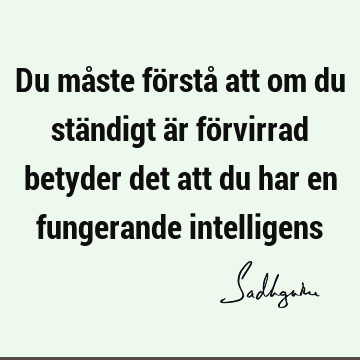 Du måste förstå att om du ständigt är förvirrad betyder det att du har en fungerande