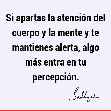 Si apartas la atención del cuerpo y la mente y te mantienes alerta, algo más entra en tu percepció