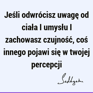 Jeśli odwrócisz uwagę od ciała i umysłu i zachowasz czujność, coś innego pojawi się w twojej