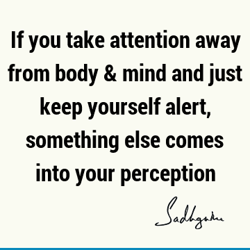 If you take attention away from body & mind and just keep yourself alert, something else comes into your