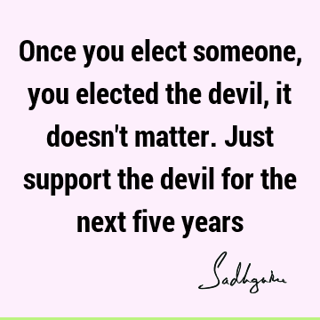 Once you elect someone, you elected the devil, it doesn