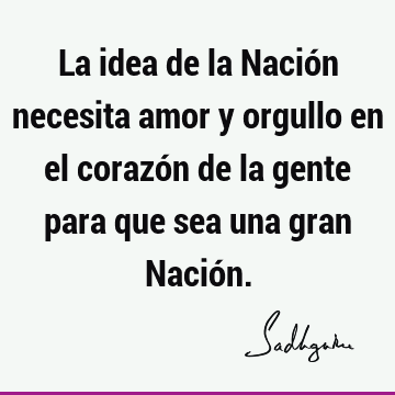 La idea de la Nación necesita amor y orgullo en el corazón de la gente para que sea una gran Nació