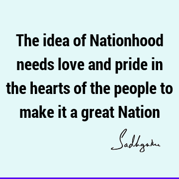 The idea of Nationhood needs love and pride in the hearts of the people to make it a great N