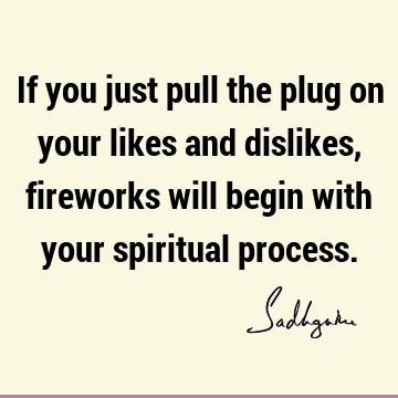 If you just pull the plug on your likes and dislikes, fireworks will begin with your spiritual