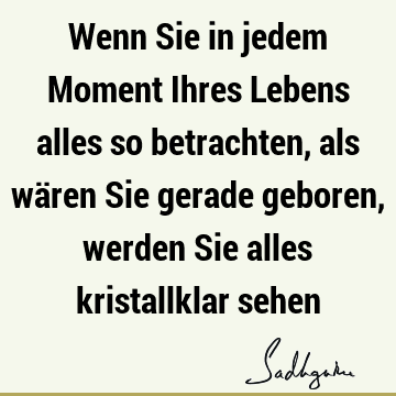 Wenn Sie in jedem Moment Ihres Lebens alles so betrachten, als wären Sie gerade geboren, werden Sie alles kristallklar