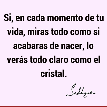 Si, en cada momento de tu vida, miras todo como si acabaras de nacer, lo verás todo claro como el