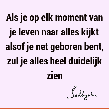 Als je op elk moment van je leven naar alles kijkt alsof je net geboren bent, zul je alles heel duidelijk