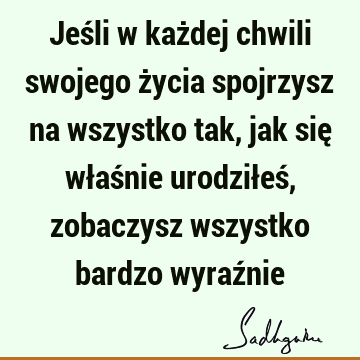 Jeśli w każdej chwili swojego życia spojrzysz na wszystko tak, jak się właśnie urodziłeś, zobaczysz wszystko bardzo wyraź