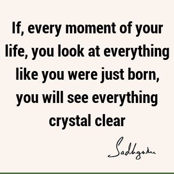 If, every moment of your life, you look at everything like you were just born, you will see everything crystal