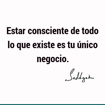 Estar consciente de todo lo que existe es tu único