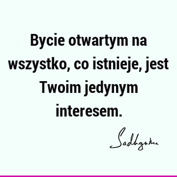 Bycie otwartym na wszystko, co istnieje, jest Twoim jedynym