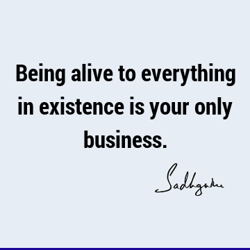 Being alive to everything in existence is your only