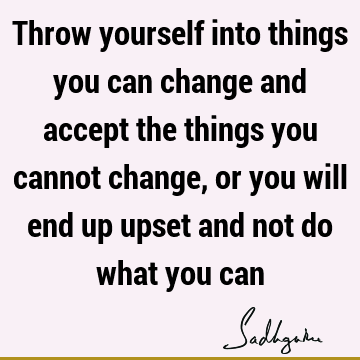 Throw yourself into things you can change and accept the things you cannot change, or you will end up upset and not do what you