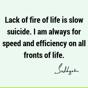 Lack of fire of life is slow suicide. I am always for speed and efficiency on all fronts of