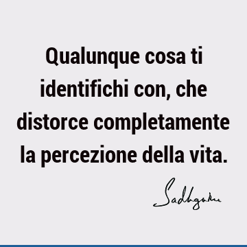 Qualunque cosa ti identifichi con, che distorce completamente la percezione della