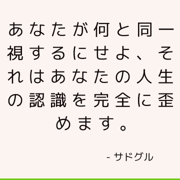 あなたが何と同一視するにせよ、それはあなたの人生の認識を完全に歪めます。