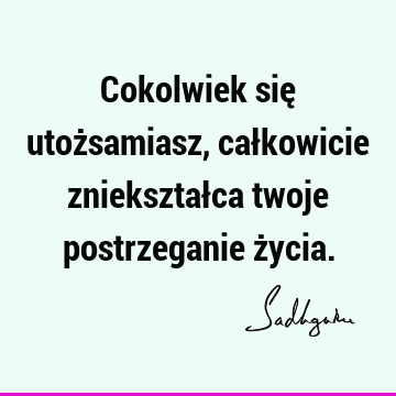 Cokolwiek się utożsamiasz, całkowicie zniekształca twoje postrzeganie ż