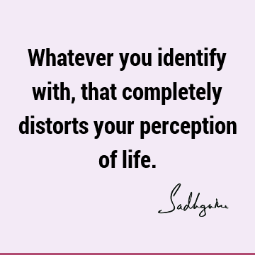 Whatever you identify with, that completely distorts your perception of