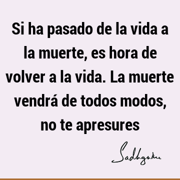 Si ha pasado de la vida a la muerte, es hora de volver a la vida. La muerte vendrá de todos modos, no te