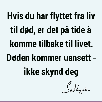 Hvis du har flyttet fra liv til død, er det på tide å komme tilbake til livet. Døden kommer uansett - ikke skynd