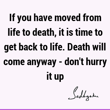 If you have moved from life to death, it is time to get back to life. Death will come anyway - don