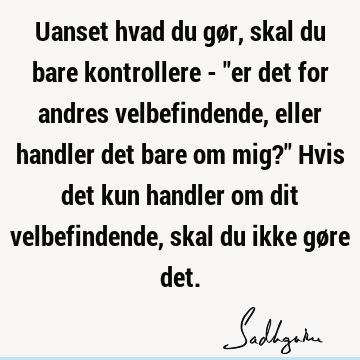 Uanset hvad du gør, skal du bare kontrollere - "er det for andres velbefindende, eller handler det bare om mig?" Hvis det kun handler om dit velbefindende,