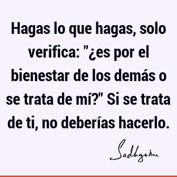 Hagas lo que hagas, solo verifica: "¿es por el bienestar de los demás o se trata de mí?" Si se trata de ti, no deberías