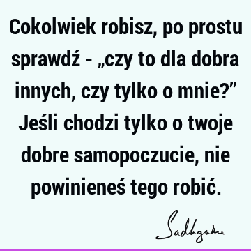 Cokolwiek robisz, po prostu sprawdź - „czy to dla dobra innych, czy tylko o mnie?” Jeśli chodzi tylko o twoje dobre samopoczucie, nie powinieneś tego robić