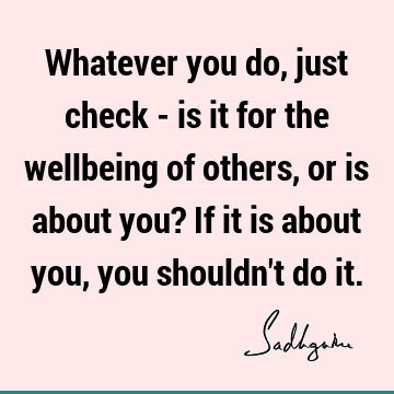 Whatever you do, just check - is it for the wellbeing of others, or is about you? If it is about you, you shouldn