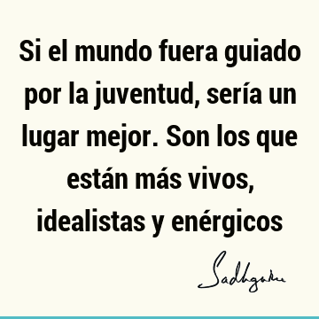 Si el mundo fuera guiado por la juventud, sería un lugar mejor. Son los que están más vivos, idealistas y ené