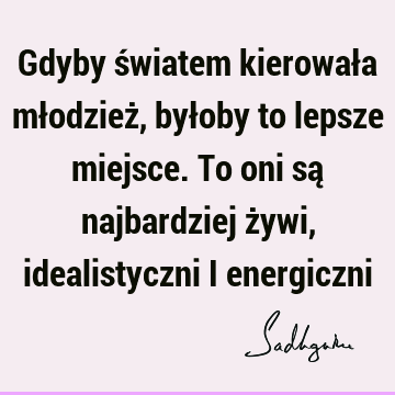 Gdyby światem kierowała młodzież, byłoby to lepsze miejsce. To oni są najbardziej żywi, idealistyczni i