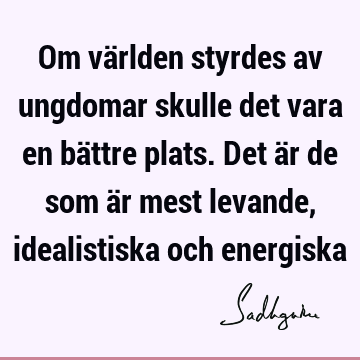 Om världen styrdes av ungdomar skulle det vara en bättre plats. Det är de som är mest levande, idealistiska och