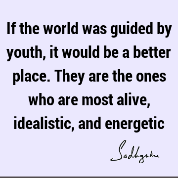 If the world was guided by youth, it would be a better place. They are the ones who are most alive, idealistic, and
