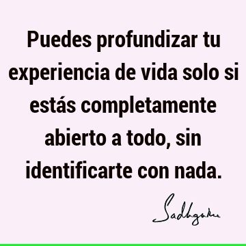 Puedes profundizar tu experiencia de vida solo si estás completamente abierto a todo, sin identificarte con