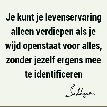 Je kunt je levenservaring alleen verdiepen als je wijd openstaat voor alles, zonder jezelf ergens mee te