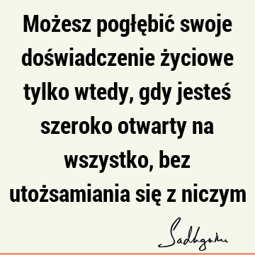 Możesz pogłębić swoje doświadczenie życiowe tylko wtedy, gdy jesteś szeroko otwarty na wszystko, bez utożsamiania się z