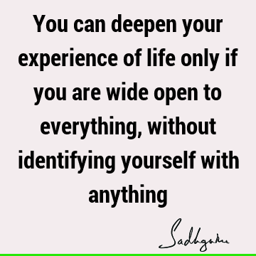 You can deepen your experience of life only if you are wide open to everything, without identifying yourself with