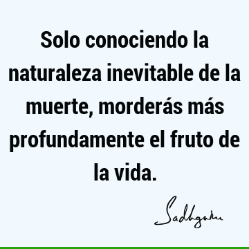 Solo conociendo la naturaleza inevitable de la muerte, morderás más profundamente el fruto de la