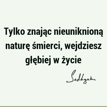 Tylko znając nieuniknioną naturę śmierci, wejdziesz głębiej w ż