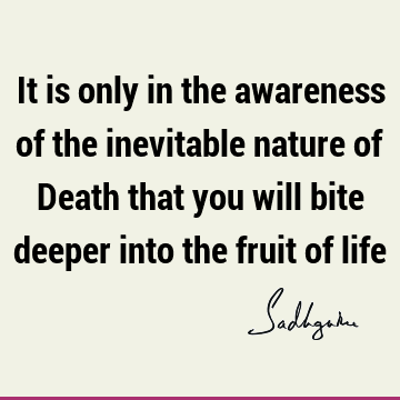 It is only in the awareness of the inevitable nature of Death that you will bite deeper into the fruit of