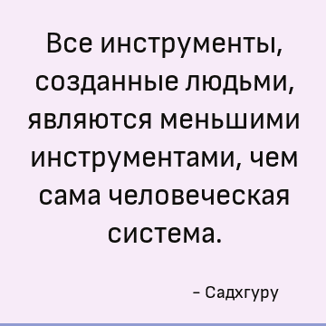 Все инструменты, созданные людьми, являются меньшими инструментами, чем сама человеческая система