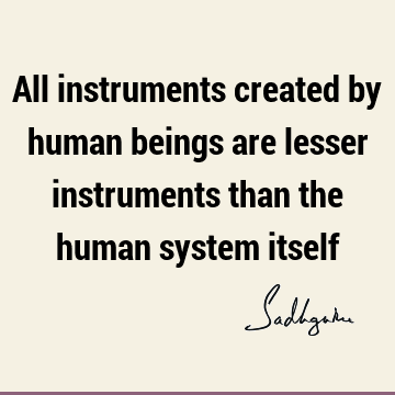 All instruments created by human beings are lesser instruments than the human system