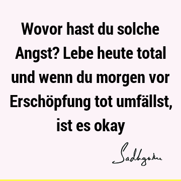 Wovor hast du solche Angst? Lebe heute total und wenn du morgen vor Erschöpfung tot umfällst, ist es