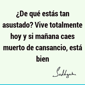 ¿De qué estás tan asustado? Vive totalmente hoy y si mañana caes muerto de cansancio, está