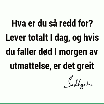 Hva er du så redd for? Lever totalt i dag, og hvis du faller død i morgen av utmattelse, er det