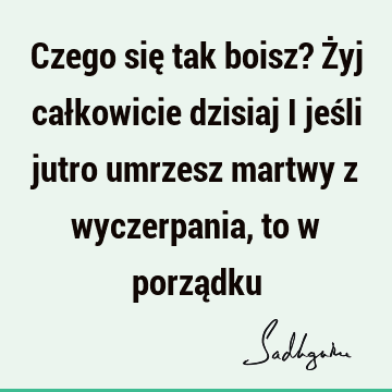 Czego się tak boisz? Żyj całkowicie dzisiaj i jeśli jutro umrzesz martwy z wyczerpania, to w porzą