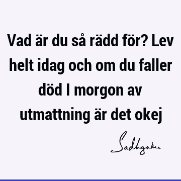 Vad är du så rädd för? Lev helt idag och om du faller död i morgon av utmattning är det