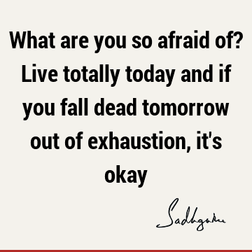 What are you so afraid of? Live totally today and if you fall dead tomorrow out of exhaustion, it